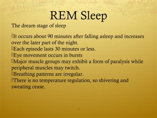 REM Sleep
The dream stage of sleep
It occurs about 90 minutes after falling asleep and increases
over the later part of the night.
Each episode lasts 30 minutes or less.
Eye movement occurs in bursts
Major muscle groups may exhibit a form of paralysis while
peripheral muscles may twitch.
Breathing patterns are irregular.
There is no temperature regulation, so shivering and
sweating cease.
10
 