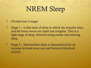 NREM Sleep
 Divided into 4 stages
 Stage 1 – is that state of sleep in which the muscles relax,
and the brain waves are rapid and irregular. This is a
light stage of sleep, between being awake and entering
sleep.
 Stage 2 – Intermediate sleep is characterized by an
increase in brain wave size and bursts of electrical
activity.
13
 