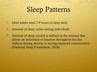 Sleep Patterns
 Most adults need 7-9 hours of sleep daily
 Amount of sleep varies among individuals
 Amount of sleep needed is defined as the amount that
allows an individual to function throughout the day
without feeling drowsy or having impaired concentration
(National Sleep Foundation, 2018).
16
 
