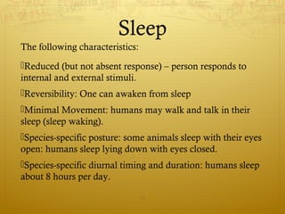 Sleep
The following characteristics:
Reduced (but not absent response) – person responds to
internal and external stimuli.
Reversibility: One can awaken from sleep
Minimal Movement: humans may walk and talk in their
sleep (sleep waking).
Species-specific posture: some animals sleep with their eyes
open: humans sleep lying down with eyes closed.
Species-specific diurnal timing and duration: humans sleep
about 8 hours per day.
17
 