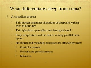  A circadian process
 This process organizes alterations of sleep and waking
over 24-hour day.
 This light-dark cycle affects our biological clock
 Body temperature and the desire to sleep parallel these
cycles.
 Hormonal and metabolic processes are affected by sleep:
 Cortisol is released
 Prolactic and growth hormone
 Melatonin
19
What differentiates sleep from coma?
 