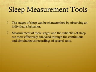 Sleep Measurement Tools
 The stages of sleep can be characterized by observing an
individual’s behavior.
 Measurement of these stages and the subtleties of sleep
are most effectively analyzed through the continuous
and simultaneous recordings of several tests.
21
 