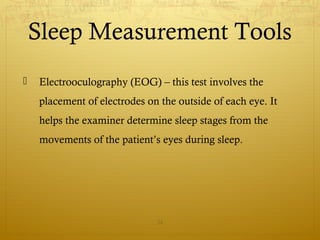  Electrooculography (EOG) – this test involves the
placement of electrodes on the outside of each eye. It
helps the examiner determine sleep stages from the
movements of the patient’s eyes during sleep.
24
Sleep Measurement Tools
 
