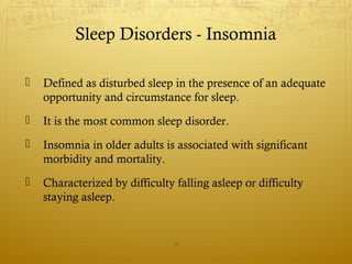 Sleep Disorders - Insomnia
 Defined as disturbed sleep in the presence of an adequate
opportunity and circumstance for sleep.
 It is the most common sleep disorder.
 Insomnia in older adults is associated with significant
morbidity and mortality.
 Characterized by difficulty falling asleep or difficulty
staying asleep.
28
 