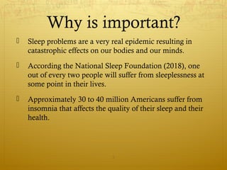 Why is important?
 Sleep problems are a very real epidemic resulting in
catastrophic effects on our bodies and our minds.
 According the National Sleep Foundation (2018), one
out of every two people will suffer from sleeplessness at
some point in their lives.
 Approximately 30 to 40 million Americans suffer from
insomnia that affects the quality of their sleep and their
health.
3
 