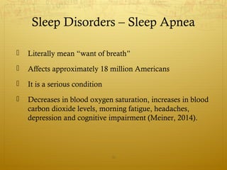 Sleep Disorders – Sleep Apnea
 Literally mean “want of breath”
 Affects approximately 18 million Americans
 It is a serious condition
 Decreases in blood oxygen saturation, increases in blood
carbon dioxide levels, morning fatigue, headaches,
depression and cognitive impairment (Meiner, 2014).
30
 