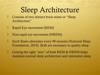 Sleep Architecture
 Consists of two distinct brain states or “Sleep
Architecture”
 Rapid Eye movement (REM)
 Non-rapid eye movement (NREM)
 Each States alternates every 90 minutes (National Sleep
Foundation, 2018). Both are necessary to quality sleep.
 Getting the right “mix” of both REM & NREM helps
maintain normal sleep architecture and restorative sleep.
9
 