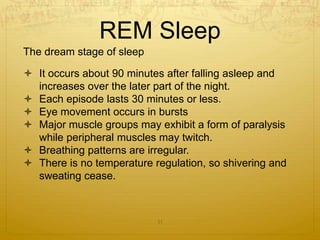 REM Sleep
The dream stage of sleep
 It occurs about 90 minutes after falling asleep and
increases over the later part of the night.
 Each episode lasts 30 minutes or less.
 Eye movement occurs in bursts
 Major muscle groups may exhibit a form of paralysis
while peripheral muscles may twitch.
 Breathing patterns are irregular.
 There is no temperature regulation, so shivering and
sweating cease.
11
 