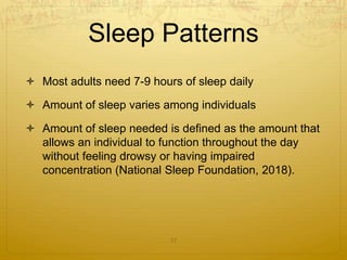 Sleep Patterns
 Most adults need 7-9 hours of sleep daily
 Amount of sleep varies among individuals
 Amount of sleep needed is defined as the amount that
allows an individual to function throughout the day
without feeling drowsy or having impaired
concentration (National Sleep Foundation, 2018).
17
 