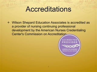 Accreditations
 Wilson Shepard Education Associates is accredited as
a provider of nursing continuing professional
development by the American Nurses Credentialing
Center's Commission on Accreditation.
2
 