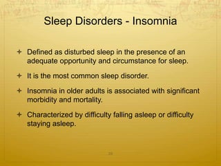 Sleep Disorders - Insomnia
 Defined as disturbed sleep in the presence of an
adequate opportunity and circumstance for sleep.
 It is the most common sleep disorder.
 Insomnia in older adults is associated with significant
morbidity and mortality.
 Characterized by difficulty falling asleep or difficulty
staying asleep.
29
 