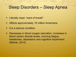 Sleep Disorders – Sleep Apnea
 Literally mean “want of breath”
 Affects approximately 18 million Americans
 It is a serious condition
 Decreases in blood oxygen saturation, increases in
blood carbon dioxide levels, morning fatigue,
headaches, depression and cognitive impairment
(Meiner, 2014).
31
 