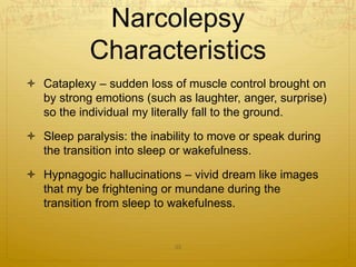  Cataplexy – sudden loss of muscle control brought on
by strong emotions (such as laughter, anger, surprise)
so the individual my literally fall to the ground.
 Sleep paralysis: the inability to move or speak during
the transition into sleep or wakefulness.
 Hypnagogic hallucinations – vivid dream like images
that my be frightening or mundane during the
transition from sleep to wakefulness.
35
Narcolepsy
Characteristics
 