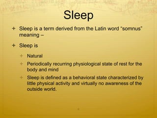 Sleep
 Sleep is a term derived from the Latin word “somnus”
meaning –
 Sleep is
 Natural
 Periodically recurring physiological state of rest for the
body and mind
 Sleep is defined as a behavioral state characterized by
little physical activity and virtually no awareness of the
outside world.
6
 