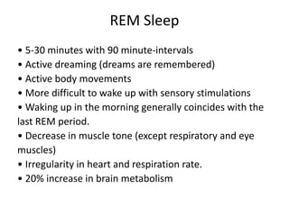 REM Sleep
• 5-30 minutes with 90 minute-intervals
• Active dreaming (dreams are remembered)
• Active body movements
• More difficult to wake up with sensory stimulations
• Waking up in the morning generally coincides with the
last REM period.
• Decrease in muscle tone (except respiratory and eye
muscles)
• Irregularity in heart and respiration rate.
• 20% increase in brain metabolism
 