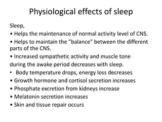 Physiological effects of sleep
Sleep,
• Helps the maintenance of normal activity level of CNS.
• Helps to maintain the “balance” between the different
parts of the CNS.
• Increased sympathetic activity and muscle tone
during the awake period decreases with sleep.
• Body temperature drops, energy loss decreases
• Growth hormone and cortisol secretion increases
• Phosphate excretion from kidneys increase
• Melatonin secretion increases
• Skin and tissue repair occurs
 