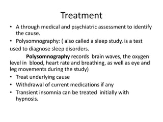 Treatment
• A through medical and psychiatric assessment to identify
the cause.
• Polysomnography: ( also called a sleep study, is a test
used to diagnose sleep disorders.
Polysomnography records brain waves, the oxygen
level in blood, heart rate and breathing, as well as eye and
leg movements during the study)
• Treat underlying cause
• Withdrawal of current medications if any
• Transient insomnia can be treated initially with
hypnosis.
 