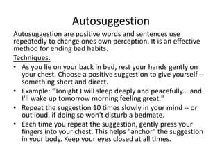 Autosuggestion
Autosuggestion are positive words and sentences use
repeatedly to change ones own perception. It is an effective
method for ending bad habits.
Techniques:
• As you lie on your back in bed, rest your hands gently on
your chest. Choose a positive suggestion to give yourself --
something short and direct.
• Example: "Tonight I will sleep deeply and peacefully... and
I'll wake up tomorrow morning feeling great."
• Repeat the suggestion 10 times slowly in your mind -- or
out loud, if doing so won't disturb a bedmate.
• Each time you repeat the suggestion, gently press your
fingers into your chest. This helps "anchor" the suggestion
in your body. Keep your eyes closed at all times.
 