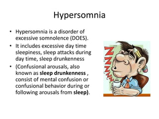 Hypersomnia
• Hypersomnia is a disorder of
excessive somnolence (DOES).
• It includes excessive day time
sleepiness, sleep attacks during
day time, sleep drunkenness
• (Confusional arousals, also
known as sleep drunkenness ,
consist of mental confusion or
confusional behavior during or
following arousals from sleep).
 