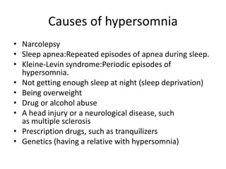 Causes of hypersomnia
• Narcolepsy
• Sleep apnea:Repeated episodes of apnea during sleep.
• Kleine-Levin syndrome:Periodic episodes of
hypersomnia.
• Not getting enough sleep at night (sleep deprivation)
• Being overweight
• Drug or alcohol abuse
• A head injury or a neurological disease, such
as multiple sclerosis
• Prescription drugs, such as tranquilizers
• Genetics (having a relative with hypersomnia)
 