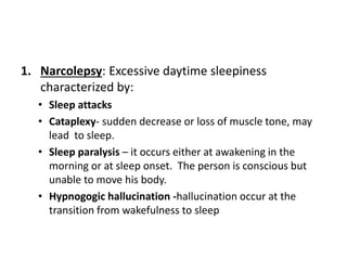 1. Narcolepsy: Excessive daytime sleepiness
characterized by:
• Sleep attacks
• Cataplexy- sudden decrease or loss of muscle tone, may
lead to sleep.
• Sleep paralysis – it occurs either at awakening in the
morning or at sleep onset. The person is conscious but
unable to move his body.
• Hypnogogic hallucination -hallucination occur at the
transition from wakefulness to sleep
 