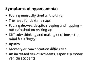 Symptoms of hypersomnia:
• Feeling unusually tired all the time
• The need for daytime naps
• Feeling drowsy, despite sleeping and napping –
not refreshed on waking up
• Difficulty thinking and making decisions – the
mind feels ‘foggy’
• Apathy
• Memory or concentration difficulties
• An increased risk of accidents, especially motor
vehicle accidents.
 