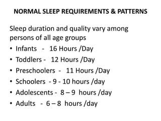 NORMAL SLEEP REQUIREMENTS & PATTERNS
Sleep duration and quality vary among
persons of all age groups
• Infants - 16 Hours /Day
• Toddlers - 12 Hours /Day
• Preschoolers - 11 Hours /Day
• Schoolers - 9 - 10 hours /day
• Adolescents - 8 – 9 hours /day
• Adults - 6 – 8 hours /day
 
