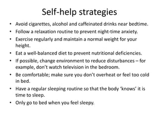 Self-help strategies
• Avoid cigarettes, alcohol and caffeinated drinks near bedtime.
• Follow a relaxation routine to prevent night-time anxiety.
• Exercise regularly and maintain a normal weight for your
height.
• Eat a well-balanced diet to prevent nutritional deficiencies.
• If possible, change environment to reduce disturbances – for
example, don’t watch television in the bedroom.
• Be comfortable; make sure you don’t overheat or feel too cold
in bed.
• Have a regular sleeping routine so that the body ‘knows’ it is
time to sleep.
• Only go to bed when you feel sleepy.
 