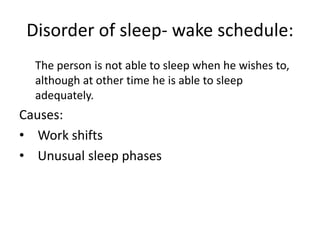Disorder of sleep- wake schedule:
The person is not able to sleep when he wishes to,
although at other time he is able to sleep
adequately.
Causes:
• Work shifts
• Unusual sleep phases
 