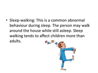 • Sleep-walking: This is a common abnormal
behaviour during sleep. The person may walk
around the house while still asleep. Sleep
walking tends to affect children more than
adults.
 