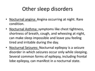 Other sleep disorders
• Nocturnal angina: Angina occurring at night. Rare
condition.
• Nocturnal Asthma: symptoms like chest tightness,
shortness of breath, cough, and wheezing at night,
can make sleep impossible and leave you feeling
tired and irritable during the day.
• Nocturnal Seizures: Nocturnal epilepsy is a seizure
disorder in which seizures occur only while sleeping.
Several common forms of epilepsy, including frontal
lobe epilepsy, can manifest in a nocturnal state.
 