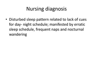 Nursing diagnosis
• Disturbed sleep pattern related to lack of cues
for day- night schedule; manifested by erratic
sleep schedule, frequent naps and nocturnal
wandering
 