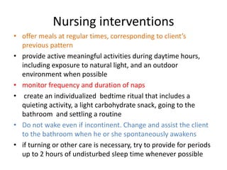 Nursing interventions
• offer meals at regular times, corresponding to client’s
previous pattern
• provide active meaningful activities during daytime hours,
including exposure to natural light, and an outdoor
environment when possible
• monitor frequency and duration of naps
• create an individualized bedtime ritual that includes a
quieting activity, a light carbohydrate snack, going to the
bathroom and settling a routine
• Do not wake even if incontinent. Change and assist the client
to the bathroom when he or she spontaneously awakens
• if turning or other care is necessary, try to provide for periods
up to 2 hours of undisturbed sleep time whenever possible
 