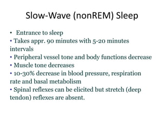 Slow-Wave (nonREM) Sleep
• Entrance to sleep
• Takes appr. 90 minutes with 5-20 minutes
intervals
• Peripheral vessel tone and body functions decrease
• Muscle tone decreases
• 10-30% decrease in blood pressure, respiration
rate and basal metabolism
• Spinal reflexes can be elicited but stretch (deep
tendon) reflexes are absent.
 