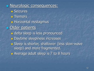 12
 Neurologic consequences:
 Seizures
 Tremors
 Horizontal nystagmus
 Older patients
 delta sleep is less pronounced
 Daytime sleepiness increases
 Sleep is shorter, shallower (less slow-wave
sleep) and more fragmented.
 Average adult sleep is 7 to 8 hours
 