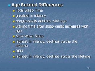 13
 Age Related Differences
 Total Sleep Time
 greatest in infancy
 progressively declines with age
 waking time after sleep onset increases with
age
 Slow Wave Sleep
 highest in infancy, declines across the
lifetime.
 REM
 highest in infancy, declines across the lifetime.
 