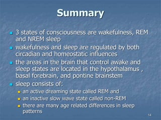 14
Summary
 3 states of consciousness are wakefulness, REM
and NREM sleep
 wakefulness and sleep are regulated by both
circadian and homeostatic influences
 the areas in the brain that control awake and
sleep states are located in the hypothalamus ,
basal forebrain, and pontine brainstem
 sleep consists of:
 an active dreaming state called REM and
 an inactive slow wave state called non-REM
 there are many age related differences in sleep
patterns
 