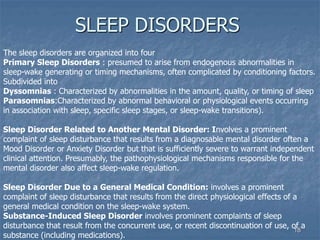 18
SLEEP DISORDERS
The sleep disorders are organized into four
Primary Sleep Disorders : presumed to arise from endogenous abnormalities in
sleep-wake generating or timing mechanisms, often complicated by conditioning factors.
Subdivided into
Dyssomnias : Characterized by abnormalities in the amount, quality, or timing of sleep
Parasomnias:Characterized by abnormal behavioral or physiological events occurring
in association with sleep, specific sleep stages, or sleep-wake transitions).
Sleep Disorder Related to Another Mental Disorder: Involves a prominent
complaint of sleep disturbance that results from a diagnosable mental disorder often a
Mood Disorder or Anxiety Disorder but that is sufficiently severe to warrant independent
clinical attention. Presumably, the pathophysiological mechanisms responsible for the
mental disorder also affect sleep-wake regulation.
Sleep Disorder Due to a General Medical Condition: involves a prominent
complaint of sleep disturbance that results from the direct physiological effects of a
general medical condition on the sleep-wake system.
Substance-Induced Sleep Disorder involves prominent complaints of sleep
disturbance that result from the concurrent use, or recent discontinuation of use, of a
substance (including medications).
 