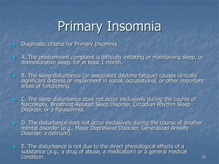 19
Primary Insomnia
 Diagnostic criteria for Primary Insomnia
 A. The predominant complaint is difficulty initiating or maintaining sleep, or
nonrestorative sleep, for at least 1 month.
 B. The sleep disturbance (or associated daytime fatigue) causes clinically
significant distress or impairment in social, occupational, or other important
areas of functioning.
 C. The sleep disturbance does not occur exclusively during the course of
Narcolepsy, Breathing-Related Sleep Disorder, Circadian Rhythm Sleep
Disorder, or a Parasomnia.
 D. The disturbance does not occur exclusively during the course of another
mental disorder (e.g., Major Depressive Disorder, Generalized Anxiety
Disorder, a delirium).
 E. The disturbance is not due to the direct physiological effects of a
substance (e.g., a drug of abuse, a medication) or a general medical
condition.
 