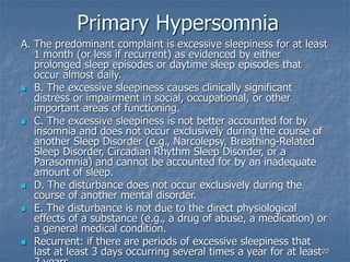 20
Primary Hypersomnia
A. The predominant complaint is excessive sleepiness for at least
1 month (or less if recurrent) as evidenced by either
prolonged sleep episodes or daytime sleep episodes that
occur almost daily.
 B. The excessive sleepiness causes clinically significant
distress or impairment in social, occupational, or other
important areas of functioning.
 C. The excessive sleepiness is not better accounted for by
insomnia and does not occur exclusively during the course of
another Sleep Disorder (e.g., Narcolepsy, Breathing-Related
Sleep Disorder, Circadian Rhythm Sleep Disorder, or a
Parasomnia) and cannot be accounted for by an inadequate
amount of sleep.
 D. The disturbance does not occur exclusively during the
course of another mental disorder.
 E. The disturbance is not due to the direct physiological
effects of a substance (e.g., a drug of abuse, a medication) or
a general medical condition.
 Recurrent: if there are periods of excessive sleepiness that
last at least 3 days occurring several times a year for at least
 