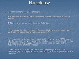 21
Narcolepsy
 Diagnostic criteria for 347 Narcolepsy
 A. Irresistible attacks of refreshing sleep that occur daily over at least 3
months.
 B. The presence of one or both of the following:
 (1) cataplexy (i.e., brief episodes of sudden bilateral loss of muscle tone,
most often in association with intense emotion)
 (2) recurrent intrusions of elements of rapid eye movement (REM) sleep
into the transition between sleep and wakefulness, as manifested by either
hypnopompic or hypnagogic hallucinations or sleep paralysis at the
beginning or end of sleep episodes
 C. The disturbance is not due to the direct physiological effects of a
substance (e.g., a drug of abuse, a medication) or another general medical
condition
 