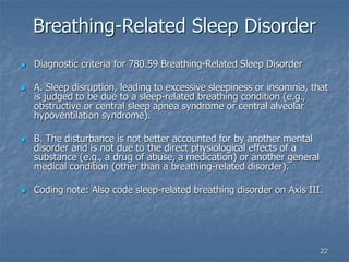 22
Breathing-Related Sleep Disorder
 Diagnostic criteria for 780.59 Breathing-Related Sleep Disorder
 A. Sleep disruption, leading to excessive sleepiness or insomnia, that
is judged to be due to a sleep-related breathing condition (e.g.,
obstructive or central sleep apnea syndrome or central alveolar
hypoventilation syndrome).
 B. The disturbance is not better accounted for by another mental
disorder and is not due to the direct physiological effects of a
substance (e.g., a drug of abuse, a medication) or another general
medical condition (other than a breathing-related disorder).
 Coding note: Also code sleep-related breathing disorder on Axis III.
 