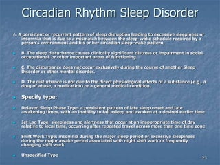 23
Circadian Rhythm Sleep Disorder
A. A persistent or recurrent pattern of sleep disruption leading to excessive sleepiness or
insomnia that is due to a mismatch between the sleep-wake schedule required by a
person's environment and his or her circadian sleep-wake pattern.
 B. The sleep disturbance causes clinically significant distress or impairment in social,
occupational, or other important areas of functioning.
 C. The disturbance does not occur exclusively during the course of another Sleep
Disorder or other mental disorder.
 D. The disturbance is not due to the direct physiological effects of a substance (e.g., a
drug of abuse, a medication) or a general medical condition.
 Specify type:
 Delayed Sleep Phase Type: a persistent pattern of late sleep onset and late
awakening times, with an inability to fall asleep and awaken at a desired earlier time
 Jet Lag Type: sleepiness and alertness that occur at an inappropriate time of day
relative to local time, occurring after repeated travel across more than one time zone
 Shift Work Type: insomnia during the major sleep period or excessive sleepiness
during the major awake period associated with night shift work or frequently
changing shift work
 Unspecified Type
 
