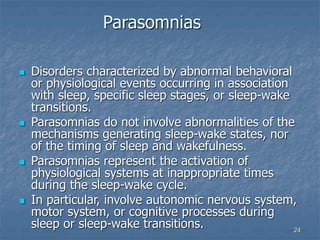 24
Parasomnias
 Disorders characterized by abnormal behavioral
or physiological events occurring in association
with sleep, specific sleep stages, or sleep-wake
transitions.
 Parasomnias do not involve abnormalities of the
mechanisms generating sleep-wake states, nor
of the timing of sleep and wakefulness.
 Parasomnias represent the activation of
physiological systems at inappropriate times
during the sleep-wake cycle.
 In particular, involve autonomic nervous system,
motor system, or cognitive processes during
sleep or sleep-wake transitions.
 