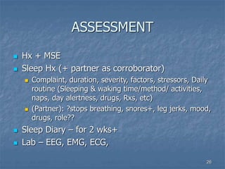 26
ASSESSMENT
 Hx + MSE
 Sleep Hx (+ partner as corroborator)
 Complaint, duration, severity, factors, stressors, Daily
routine (Sleeping & waking time/method/ activities,
naps, day alertness, drugs, Rxs, etc)
 (Partner): ?stops breathing, snores+, leg jerks, mood,
drugs, role??
 Sleep Diary – for 2 wks+
 Lab – EEG, EMG, ECG,
 
