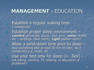 27
MANAGEMENT - EDUCATION
1. Establish a regular waking time
(+weekends)
2. Establish proper sleep environment –
comfort (physically, psych., bed, env); noise (!traffic
etc – earplugs, close room); Light (darken room)
3. Allow a wind-down time prior to sleep –
stop everything else at least 30 min b4 bed / do a
nonstresful e.g. music, etc
4. Use your bed only for sleep (+…Sex) –
not eating, working, TV, reading, or discussion of
problems!!!
 
