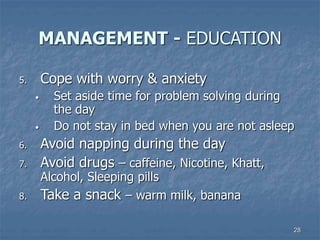 28
MANAGEMENT - EDUCATION
5. Cope with worry & anxiety
• Set aside time for problem solving during
the day
• Do not stay in bed when you are not asleep
6. Avoid napping during the day
7. Avoid drugs – caffeine, Nicotine, Khatt,
Alcohol, Sleeping pills
8. Take a snack – warm milk, banana
 