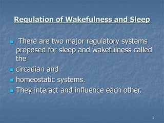 3
Regulation of Wakefulness and Sleep
 There are two major regulatory systems
proposed for sleep and wakefulness called
the
 circadian and
 homeostatic systems.
 They interact and influence each other.
 