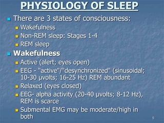 5
PHYSIOLOGY OF SLEEP
 There are 3 states of consciousness:
 Wakefulness
 Non-REM sleep: Stages 1-4
 REM sleep
 Wakefulness
 Active (alert; eyes open)
 EEG - "active"/"desynchronized" (sinusoidal;
10-30 µvolts; 16-25 Hz) REM abundant
 Relaxed (eyes closed)
 EEG- alpha activity (20-40 µvolts; 8-12 Hz),
REM is scarce
 Submental EMG may be moderate/high in
both
 