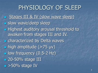 8
PHYSIOLOGY OF SLEEP
 Stages III & IV (slow wave sleep)
 slow wave/deep sleep
 Highest auditory arousal threshold to
awaken from stages III and IV.
 characterized by Delta waves
 high amplitude (>75 µv)
 low frequency (0.5-2 Hz)
 20-50% stage III
 >50% stage IV
 